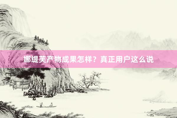 娜缇芙产物成果怎样？真正用户这么说