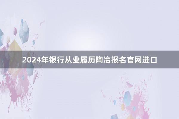 2024年银行从业履历陶冶报名官网进口