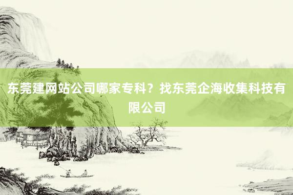 东莞建网站公司哪家专科？找东莞企海收集科技有限公司