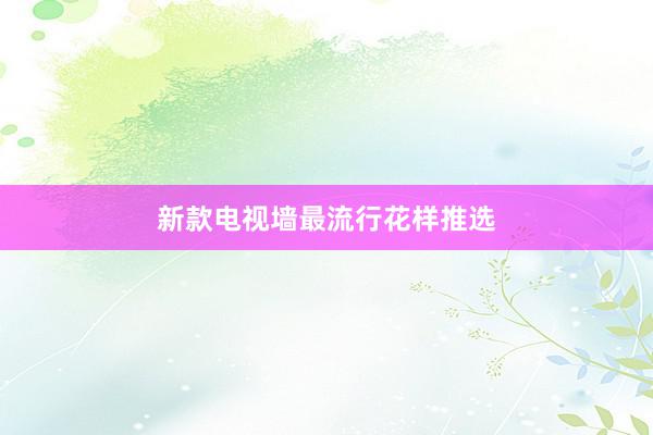 新款电视墙最流行花样推选