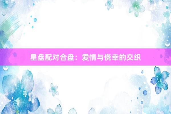 星盘配对合盘：爱情与侥幸的交织