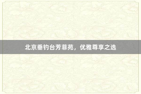 北京垂钓台芳菲苑，优雅尊享之选