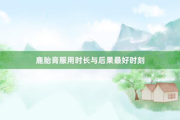 鹿胎膏服用时长与后果最好时刻