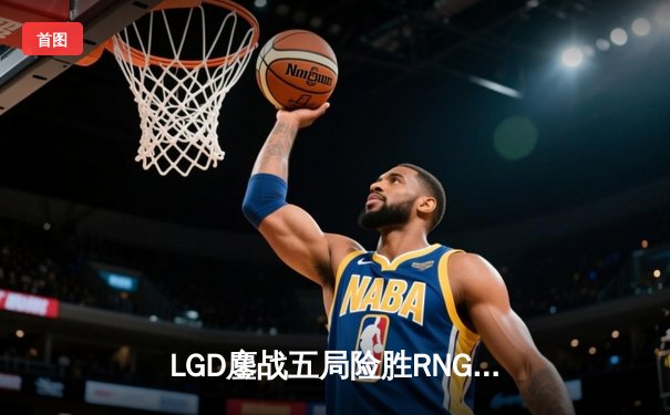 LGD鏖战五局险胜RNG，Xiao8神级BP助队挺进TI11中国区预选赛决赛