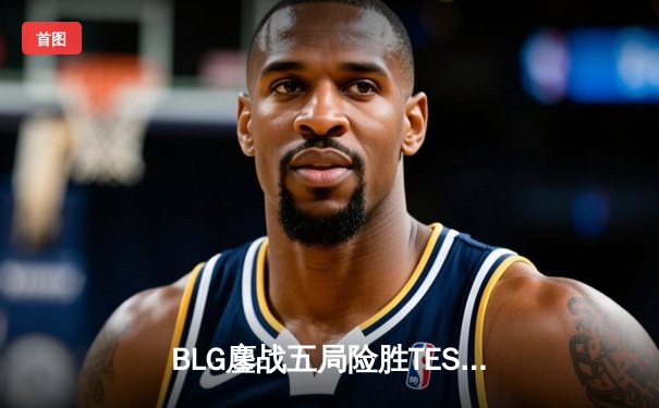 BLG鏖战五局险胜TES，勇夺2024LPL春季赛总冠军