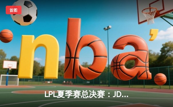 LPL夏季赛总决赛：JDG直落三局击败BLG，成功卫冕联赛冠军
