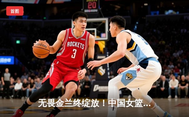 无畏金兰终绽放！中国女篮力克日本夺亚洲杯冠军，韩旭狂砍26+10荣膺MVP