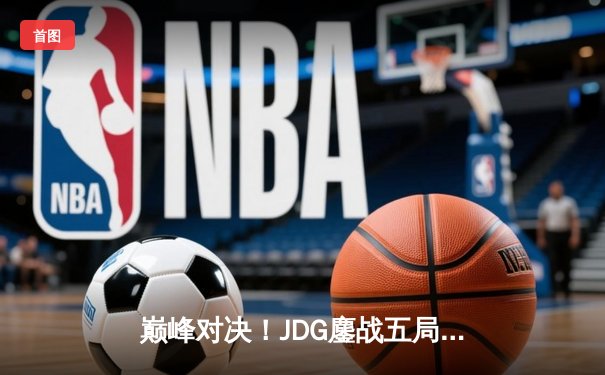 巅峰对决！JDG鏖战五局险胜BLG，369神级纳尔锁定LPL春决冠军